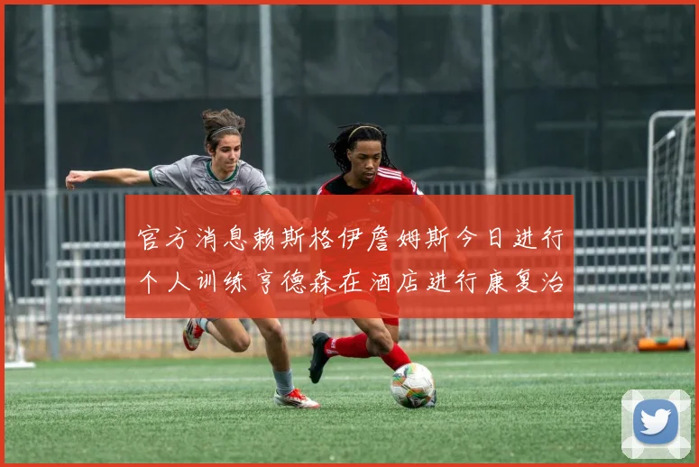 官方消息赖斯格伊詹姆斯今日进行个人训练亨德森在酒店进行康复治疗