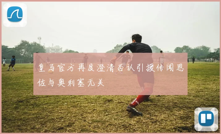 皇马官方再度澄清否认引援传闻恩佐与奥利塞无关