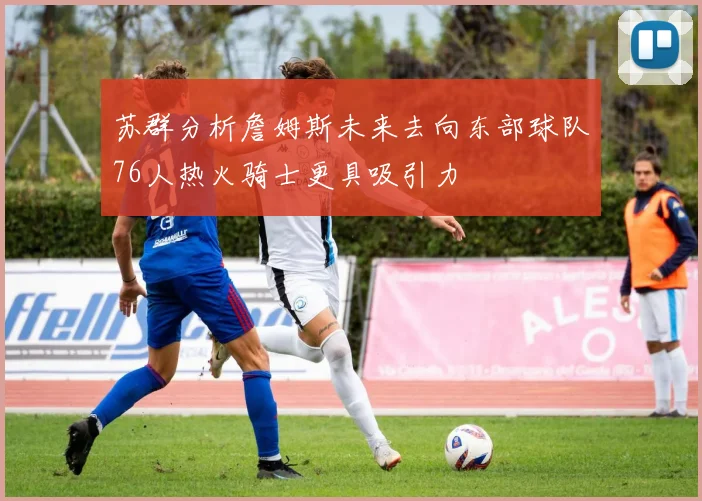 苏群分析詹姆斯未来去向东部球队76人热火骑士更具吸引力