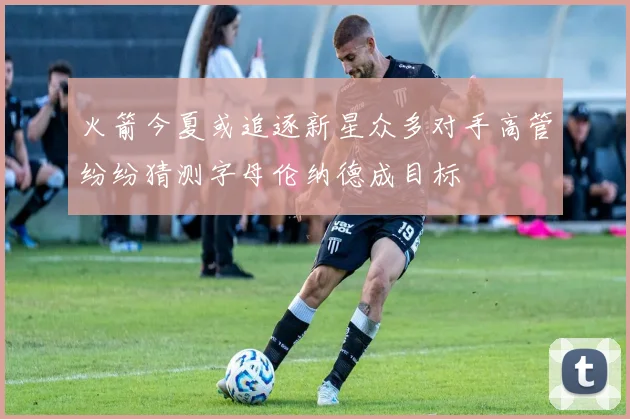 火箭今夏或追逐新星众多对手高管纷纷猜测字母伦纳德成目标