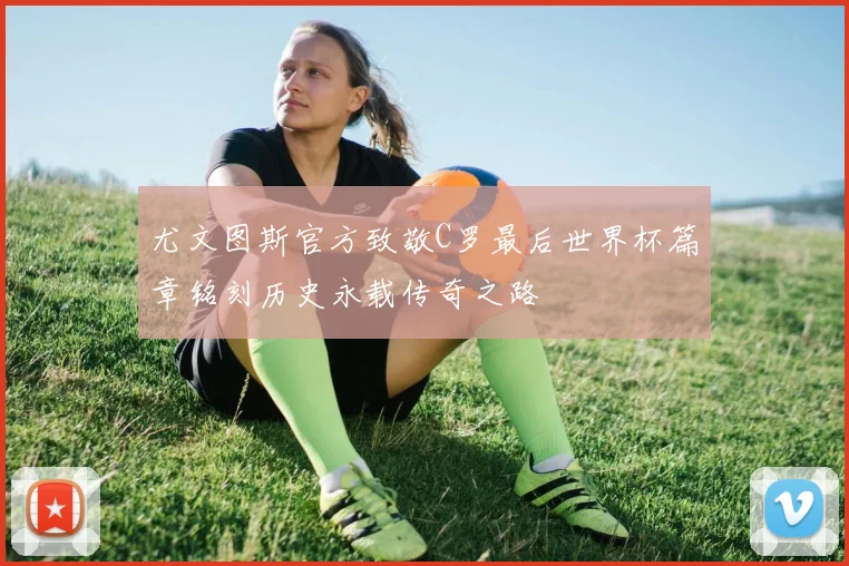 尤文图斯官方致敬C罗最后世界杯篇章铭刻历史永载传奇之路