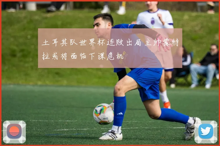 土耳其队世界杯连败出局主帅蒙特拉或将面临下课危机