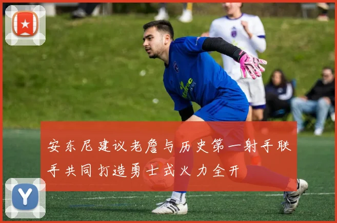 安东尼建议老詹与历史第一射手联手共同打造勇士式火力全开