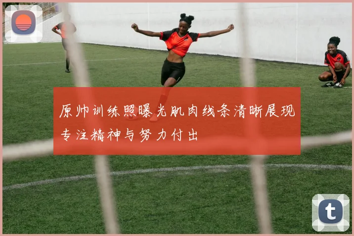原帅训练照曝光肌肉线条清晰展现专注精神与努力付出
