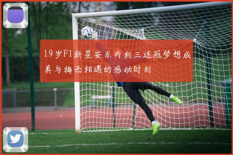 19岁F1新星安东内利三连冠梦想成真与梅西相遇的感动时刻