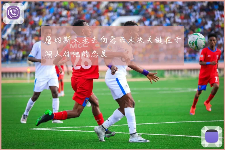詹姆斯未来去向悬而未决关键在于湖人对他的态度